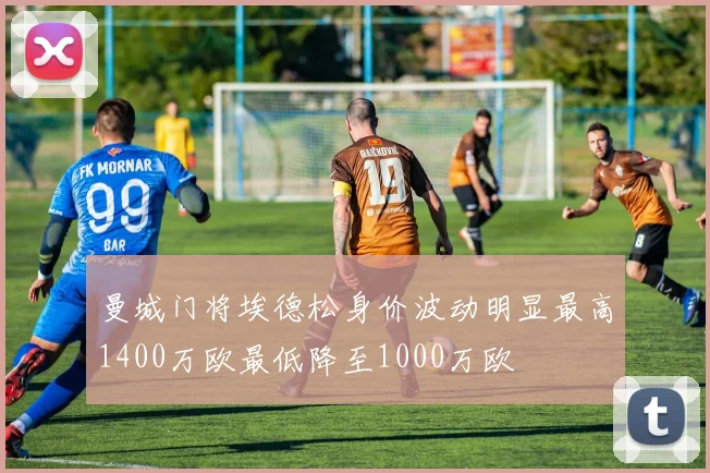 曼城门将埃德松身价波动明显最高1400万欧最低降至1000万欧