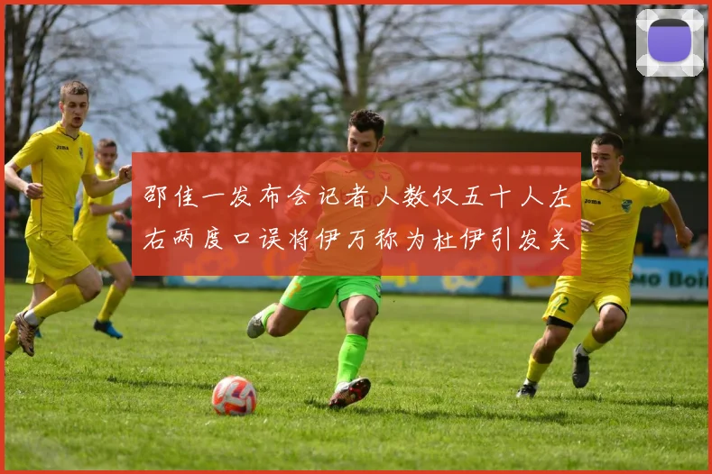 邵佳一发布会记者人数仅五十人左右两度口误将伊万称为杜伊引发关注