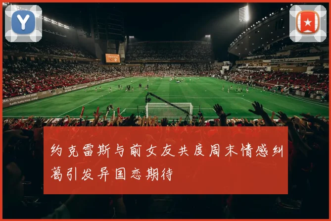 约克雷斯与前女友共度周末情感纠葛引发异国恋期待