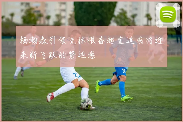 杨瀚森引领克林根奋起直追或将迎来新飞跃的紧迫感