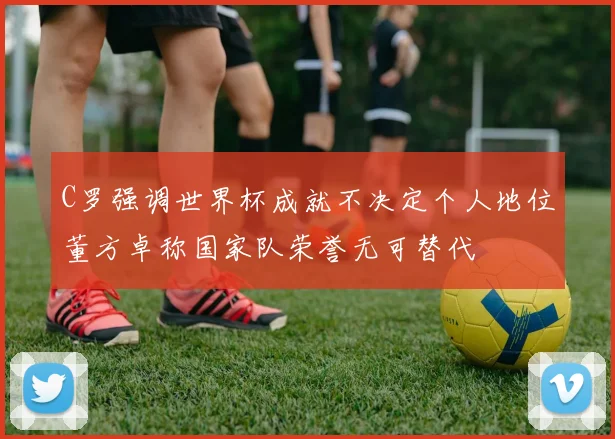 C罗强调世界杯成就不决定个人地位董方卓称国家队荣誉无可替代