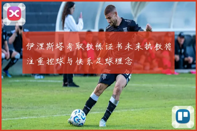 伊涅斯塔考取教练证书未来执教将注重控球与快乐足球理念