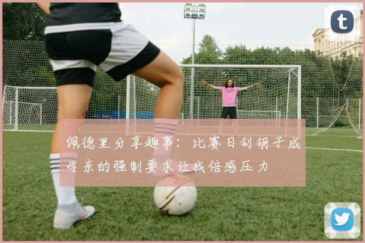 佩德里分享趣事：比赛日刮胡子成母亲的强制要求让我倍感压力