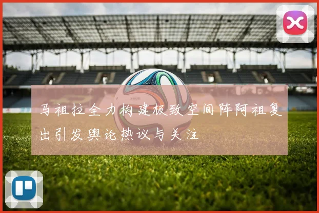 马祖拉全力构建极致空间阵阿祖复出引发舆论热议与关注