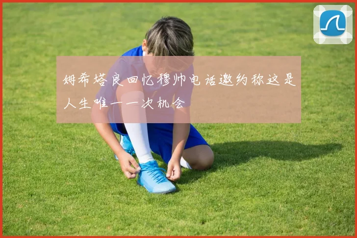 姆希塔良回忆穆帅电话邀约称这是人生唯一一次机会