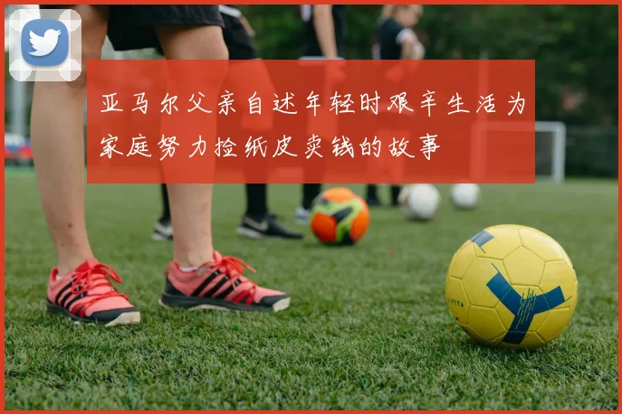 亚马尔父亲自述年轻时艰辛生活为家庭努力捡纸皮卖钱的故事