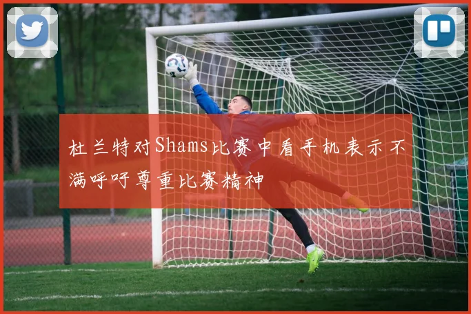 杜兰特对Shams比赛中看手机表示不满呼吁尊重比赛精神