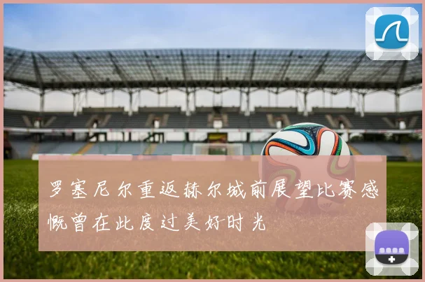罗塞尼尔重返赫尔城前展望比赛感慨曾在此度过美好时光