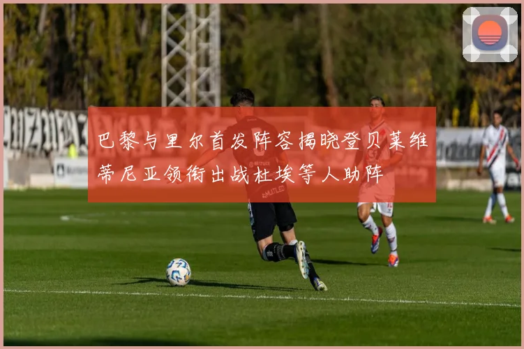 巴黎与里尔首发阵容揭晓登贝莱维蒂尼亚领衔出战杜埃等人助阵