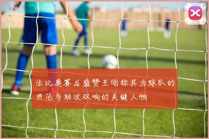 法比奥赛后盛赞王刚称其为球队的典范与助攻双响的关键人物