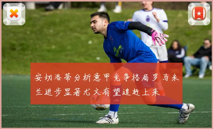 安切洛蒂分析意甲竞争格局罗马米兰进步显著尤文有望追赶上来
