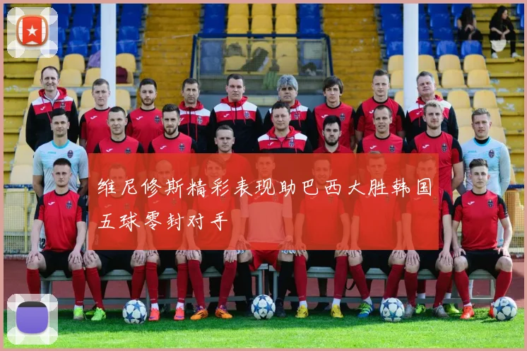 维尼修斯精彩表现助巴西大胜韩国五球零封对手