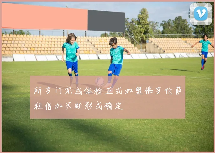所罗门完成体检正式加盟佛罗伦萨租借加买断形式确定