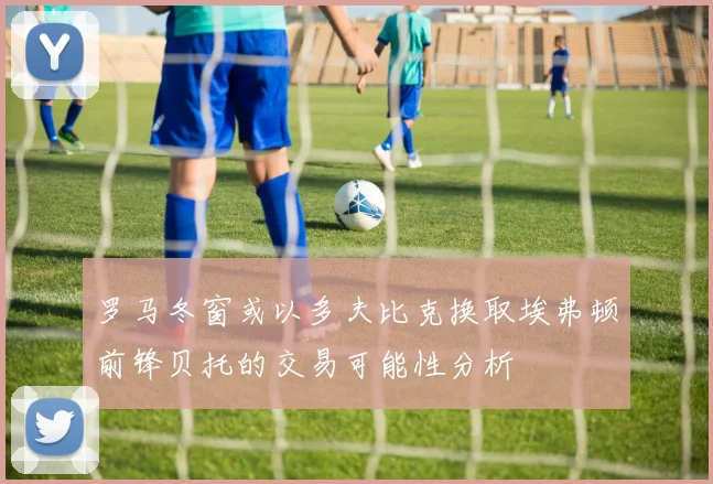 罗马冬窗或以多夫比克换取埃弗顿前锋贝托的交易可能性分析