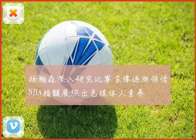 杨瀚森深入研究比赛录像逐渐领悟NBA精髓展现出色媒体人素养