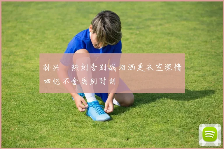 孙兴慜热刺告别战泪洒更衣室深情回忆不舍离别时刻