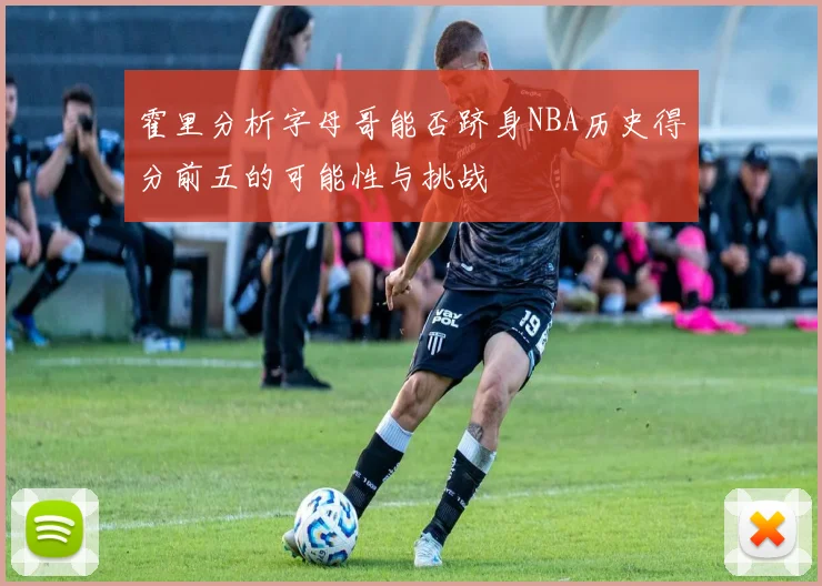 霍里分析字母哥能否跻身NBA历史得分前五的可能性与挑战