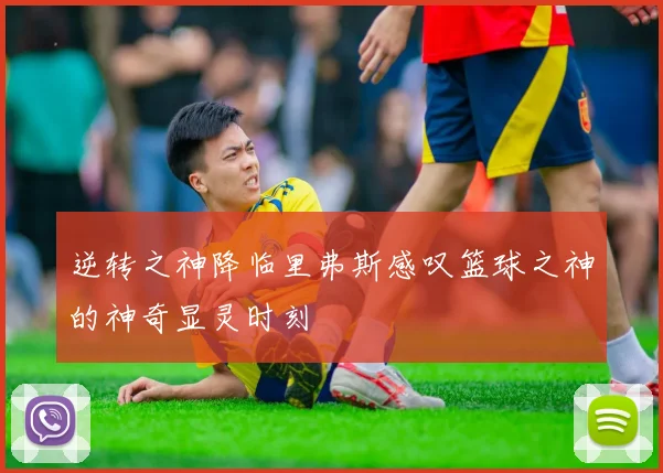 逆转之神降临里弗斯感叹篮球之神的神奇显灵时刻