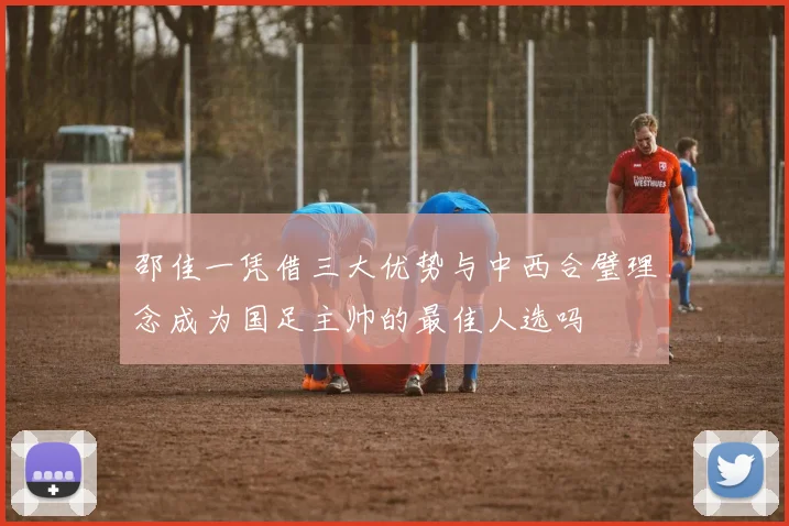 邵佳一凭借三大优势与中西合璧理念成为国足主帅的最佳人选吗