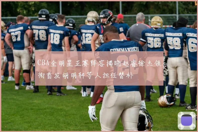 CBA全明星正赛阵容揭晓赵睿徐杰领衔首发胡明轩等人担任替补