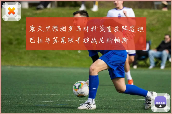意天空预测罗马对科莫首发阵容迪巴拉与苏莱联手迎战尼科帕斯