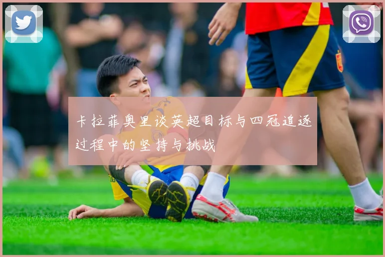 卡拉菲奥里谈英超目标与四冠追逐过程中的坚持与挑战