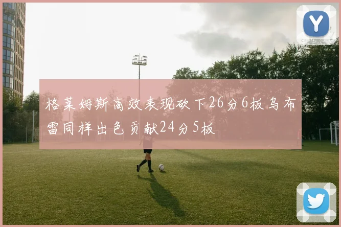 格莱姆斯高效表现砍下26分6板乌布雷同样出色贡献24分5板