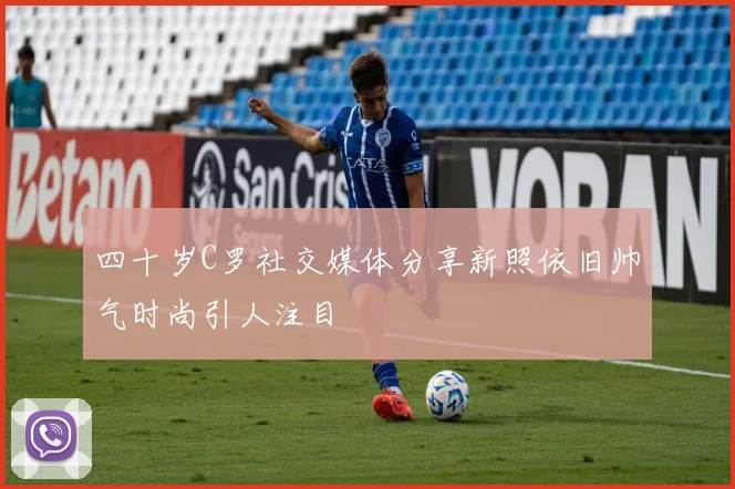 四十岁C罗社交媒体分享新照依旧帅气时尚引人注目