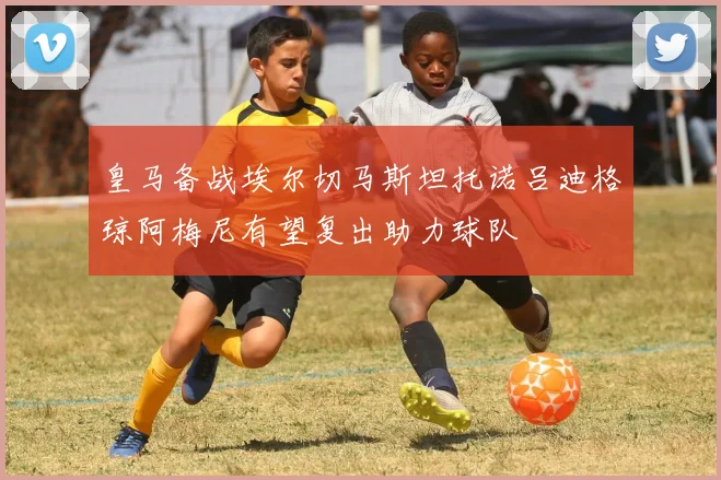 皇马备战埃尔切马斯坦托诺吕迪格琼阿梅尼有望复出助力球队