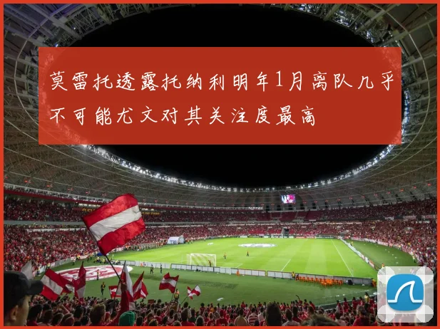 莫雷托透露托纳利明年1月离队几乎不可能尤文对其关注度最高