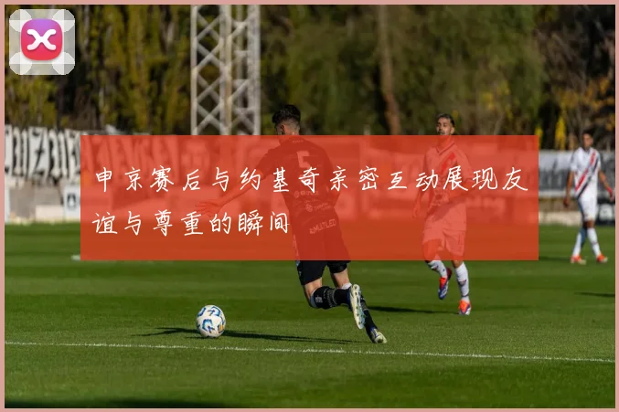 申京赛后与约基奇亲密互动展现友谊与尊重的瞬间