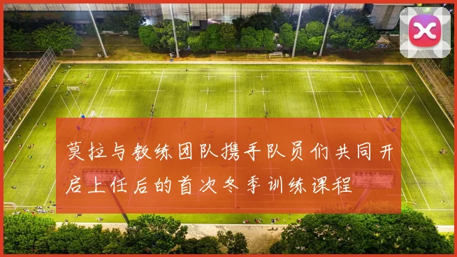 莫拉与教练团队携手队员们共同开启上任后的首次冬季训练课程