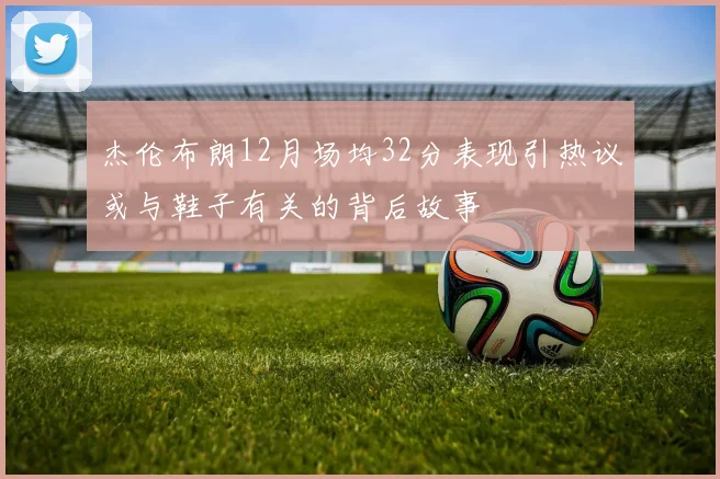 杰伦布朗12月场均32分表现引热议或与鞋子有关的背后故事