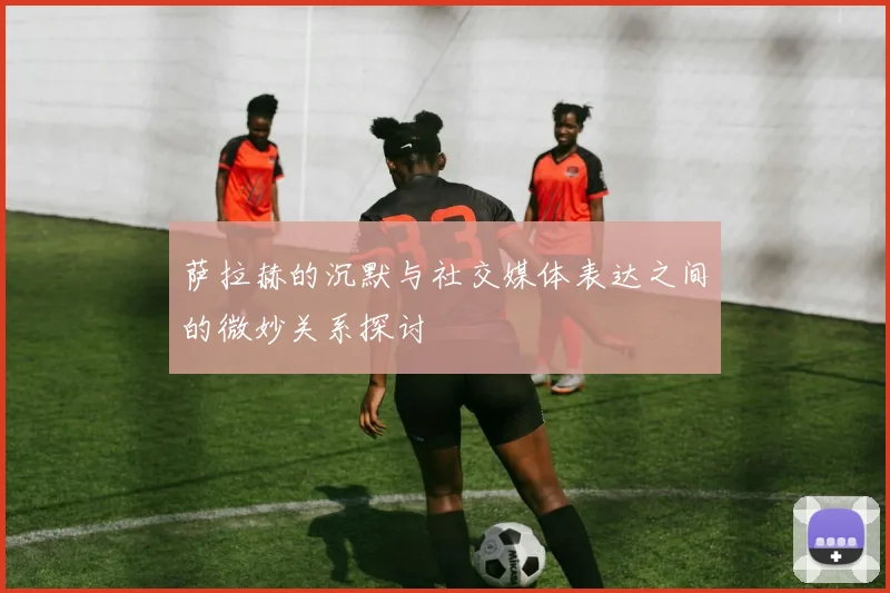 萨拉赫的沉默与社交媒体表达之间的微妙关系探讨