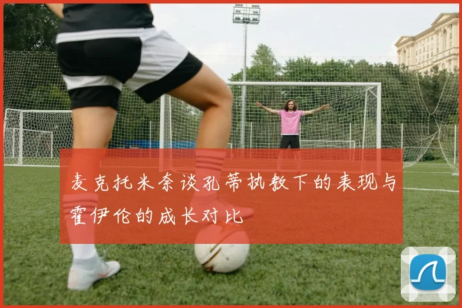 麦克托米奈谈孔蒂执教下的表现与霍伊伦的成长对比