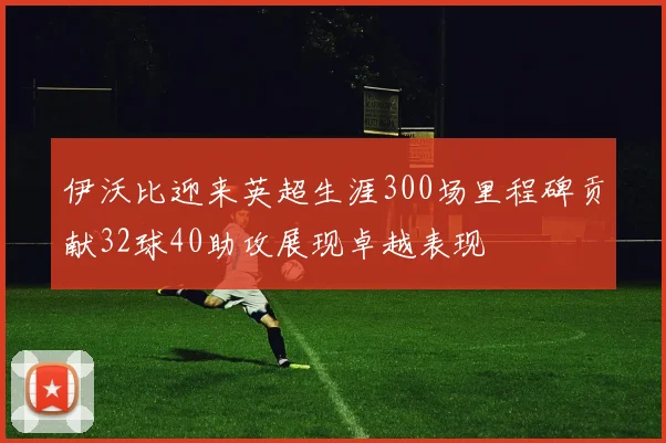 伊沃比迎来英超生涯300场里程碑贡献32球40助攻展现卓越表现