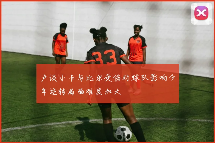 卢谈小卡与比尔受伤对球队影响今年逆转局面难度加大